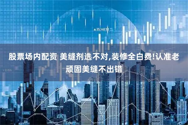 股票场内配资 美缝剂选不对,装修全白费!认准老顽固美缝不出错