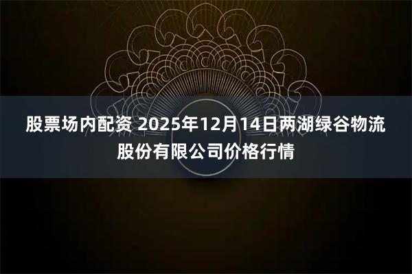 股票场内配资 2025年12月14日两湖绿谷物流股份有限公司价格行情