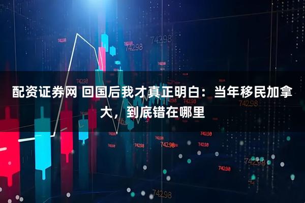 配资证券网 回国后我才真正明白：当年移民加拿大，到底错在哪里