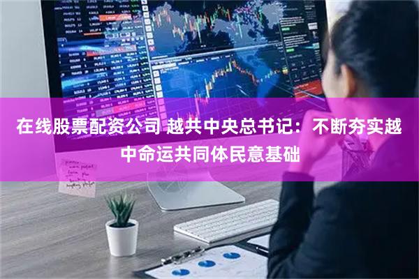 在线股票配资公司 越共中央总书记：不断夯实越中命运共同体民意基础