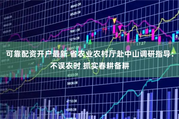 可靠配资开户最新 省农业农村厅赴中山调研指导：不误农时 抓实春耕备耕
