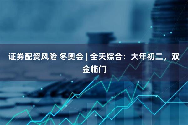 证券配资风险 冬奥会 | 全天综合：大年初二，双金临门