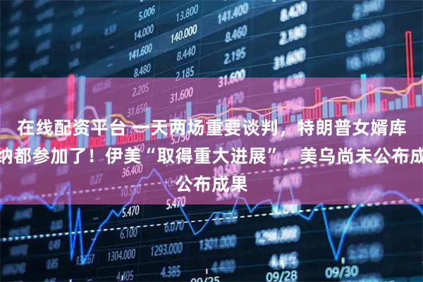 在线配资平台 一天两场重要谈判，特朗普女婿库什纳都参加了！伊美“取得重大进展”，美乌尚未公布成果